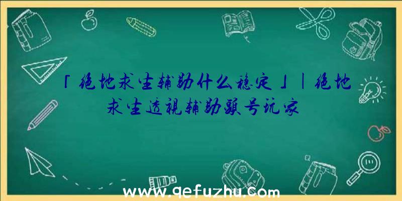 「绝地求生辅助什么稳定」|绝地求生透视辅助头号玩家